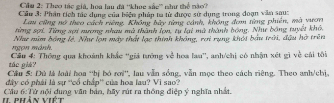 Theo tác giả, hoa lau đã “khoe sắc” như thế nào? 
Câu 3: Phân tích tác dụng của biện pháp tu từ được sử dụng trong đoạn văn sau: 
Lau cũng nở theo cách riêng. Không bày từng cánh, không đơm từng phiến, mà vươn 
từng sợi. Từng sợi nương nhau mà thành lọn, tự lại mà thành bông. Như bông tuyết khô. 
Như núm bông lẻ. Như lọn mây thất lạc thinh không, rơi rụng khỏi bầu trời, đậu hờ trên 
ngọn mảnh. 
Câu 4: Thông qua khoảnh khắc “giả tưởng về hoa lau”, anh/chị có nhận xét gì về cái tôi 
tác giả? 
Câu 5: Dù là loài hoa “bị bỏ rơi”, lau vẫn sống, vẫn mọc theo cách riêng. Theo anh/chị, 
đdây có phải là sự “cố chấp” của hoa lau? Vì sao? 
Câu 6:Từ nội dung văn bản, hãy rút ra thông điệp ý nghĩa nhất. 
II phần viết