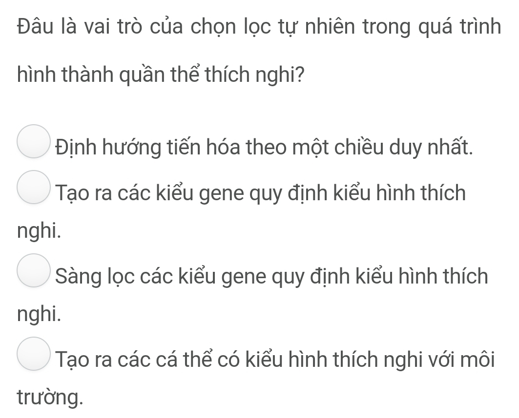 Đâu là vai trò của chọn lọc tự nhiên trong quá trình
ình thành quần thể thích nghi?
Định hướng tiến hóa theo một chiều duy nhất.
Tạo ra các kiểu gene quy định kiểu hình thích
nghi.
Sàng lọc các kiểu gene quy định kiểu hình thích
nghi.
Tạo ra các cá thể có kiểu hình thích nghi với môi
trường.