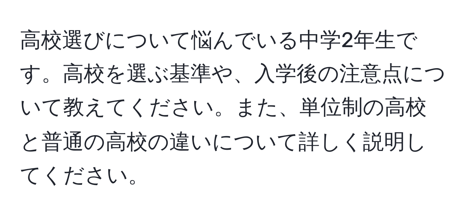 高校選びについて悩んでいる中学2年生です。高校を選ぶ基準や、入学後の注意点について教えてください。また、単位制の高校と普通の高校の違いについて詳しく説明してください。