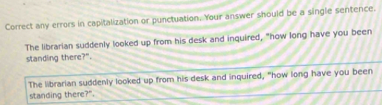 Correct any errors in capitalization or punctuation. Your answer should be a single sentence.
The librarian suddenly looked up from his desk and inquired, "how long have you been
standing there?".
The librarian suddenly looked up from his desk and inquired, "how long have you been
standing there?".