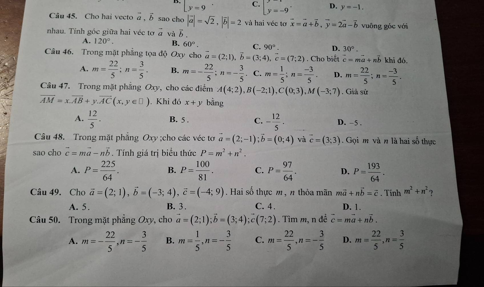 B. [y=9
C. [y=-9^.
D. y=-1.
Câu 45. Cho hai vecto vector a,vector b sao cho |vector a|=sqrt(2),|vector b|=2 và hai véc tơ vector x=vector a+vector b,vector y=2vector a-vector b vuông góc với
nhau. Tính góc giữa hai véc tơ vector a và vector b.
A. 120°. B. 60°. C. 90°. D. 30°.
Câu 46. Trong mặt phẳng tọa độ Oxy cho vector a=(2;1),vector b=(3;4),vector c=(7;2). Cho biết vector c=mvector a+nvector b khi đó.
A. m= 22/5 ;n= 3/5 . B. m=- 22/5 ;n=- 3/5 . C. m= 1/5 ;n= (-3)/5 . D. m= 22/5 ;n= (-3)/5 .
Câu 47. Trong mặt phẳng Oxy, cho các điểm A(4;2),B(-2;1),C(0;3),M(-3;7). Giả sử
vector AM=x.vector AB+y.vector AC(x,y∈ □ ). Khi đó x+y bằng
A.  12/5 . B. 5 . C. - 12/5 . D. -5 .
Câu 48. Trong mặt phẳng Oxy ;cho các véc tơ vector a=(2;-1);vector b=(0;4) và vector c=(3;3).  Gọi m và n là hai số thực
sao cho vector c=mvector a-nvector b. Tính giá trị biểu thức P=m^2+n^2.
A. P= 225/64 . P= 100/81 . P= 97/64 . D. P= 193/64 .
B.
C.
Câu 49. Cho vector a=(2;1),vector b=(-3;4),vector c=(-4;9). Hai số thực m, n thỏa mãn mvector a+nvector b=vector c. Tính m^2+n^2 ?
A. 5. B. 3 . C. 4. D. 1.
Câu 50. Trong mặt phẳng Oxy, cho vector a=(2;1);vector b=(3;4);vector c(7;2). Tìm m, n đề vector c=mvector a+nvector b.
A. m=- 22/5 ,n=- 3/5  B. m= 1/5 ,n=- 3/5  C. m= 22/5 ,n=- 3/5  D. m= 22/5 ,n= 3/5 