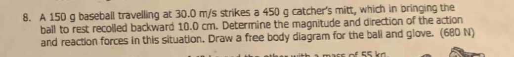 A 150 g baseball travelling at 30.0 m/s strikes a 450 g catcher's mitt, which in bringing the 
ball to rest recolled backward 10.0 cm. Determine the magnitude and direction of the action 
and reaction forces in this situation. Draw a free body diagram for the ball and glove. (680 N)