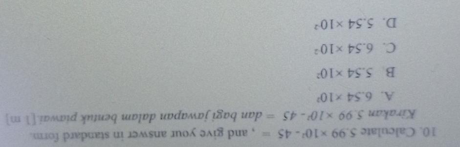 Calculate 5.99* 10^2-45= , and give your answer in standard form.
Kirakan 5.99* 10^2-45= dan bagi jawapan dalam bentuk piawai.[1 m]
A. 6.54* 10^2
B 5.54* 10^2
C. 6.54* 10^(-2)
D. 5.54* 10^(-2)