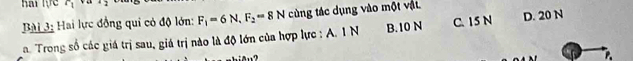 hai lực 1 ya 2 
Bài 3: Hai lực đồng qui có độ lớn: F_1=6N, F_2=8N cùng tác dụng vào một vật.
a. Trong số các giá trị sau, giá trị nào là độ lớn của hợp lực : A. 1 N B. 10 N C. 15 N D. 20 N