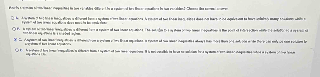 How is a system of two linear inequalities in two variables different to a system of two linear equations in two variables? Choose the correct answer.
A. A system of two linear inequalities is different from a system of two linear equations. A system of two linear inequalities does not have to be equivalent to have infinitely many solutions while a
system of two linear equations does need to be equivalent.
B. A system of two linear inequalities is different from a system of two linear equations. The solutin to a system of two linear inequalities is the point of intersection while the solution to a system of
two linear equations is a shaded region.
C. A system of two linear inequalities is different from a system of two linear equations. A system of two linear inequalities always has more than one solution while there can only be one solution to
a system of two linear equations.
D. A system of two linear inequalities is different from a system of two linear equations. It is not possible to have no solution for a system of two linear inequalities while a system of two linear
equations it is