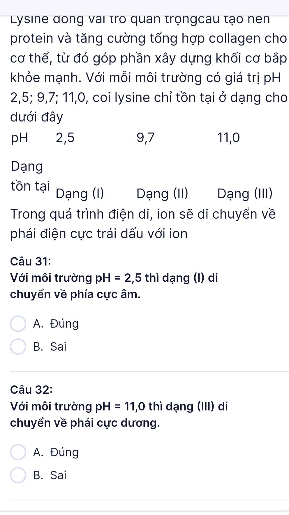 Lysine dong vai tro quan trọngcau tạo nen
protein và tăng cường tổng hợp collagen cho
cơ thể, từ đó góp phần xây dựng khối cơ bắp
khỏe mạnh. Với mỗi môi trường có giá trị pH
2, 5; 9, 7; 11, 0, coi lysine chỉ tồn tại ở dạng cho
dưới đây
pH 2, 5 9, 7 11, 0
Dạng
tồn tại
Dạng (I) Dạng (II) Dạng (III)
Trong quá trình điện di, ion sẽ di chuyển về
phái điện cực trái dấu với ion
Câu 31:
Với môi trường pH=2,5 thì dạng (I) di
chuyển về phía cực âm.
A. Đúng
B. Sai
Câu 32:
Với môi trường pH=11,0 thì dạng (III) di
chuyển về phái cực dương.
A. Đúng
B. Sai