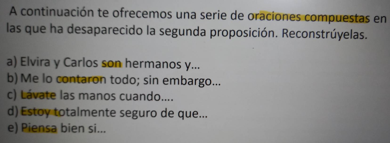 A continuación te ofrecemos una serie de oraciones compuestas en 
las que ha desaparecido la segunda proposición. Reconstrúyelas. 
a) Elvira y Carlos son hermanos y... 
b)Me lo contaron todo; sin embargo... 
c) Lávate las manos cuando.... 
d) Estoy totalmente seguro de que... 
e) Piensa bien si...