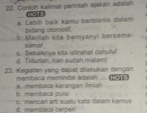 Contoh kalimat perintah ajakan adalah
HOTS
a. Lebih baik kamu berbisnis dalam
bidang otomotif.
b. Marilah kita bernyanyi bersama-
sama!
c. Sebaiknya kita istirahat dahulu!
d Tidurlah, hari sudah malam!
23. Kegiatan yang dapat dilakukan dengan
membaca memindai adalah .... HOTS
a. membaca karangan ilmiah
b. membaca puisi
c. mencari arti suatu kata dalam kamus
d. membaca cerpen