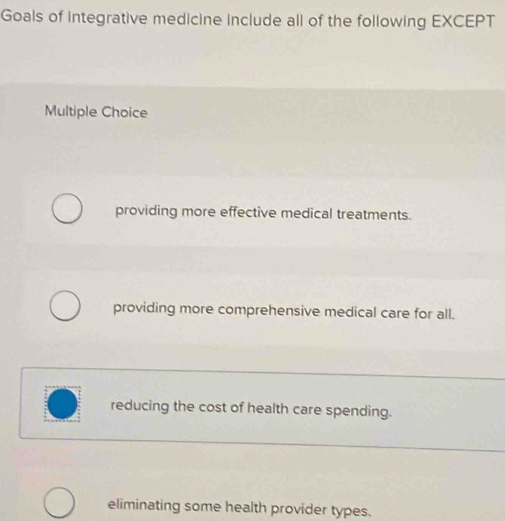 Goals of integrative medicine include all of the following EXCEPT
Multiple Choice
providing more effective medical treatments.
providing more comprehensive medical care for all.
reducing the cost of health care spending.
eliminating some health provider types.