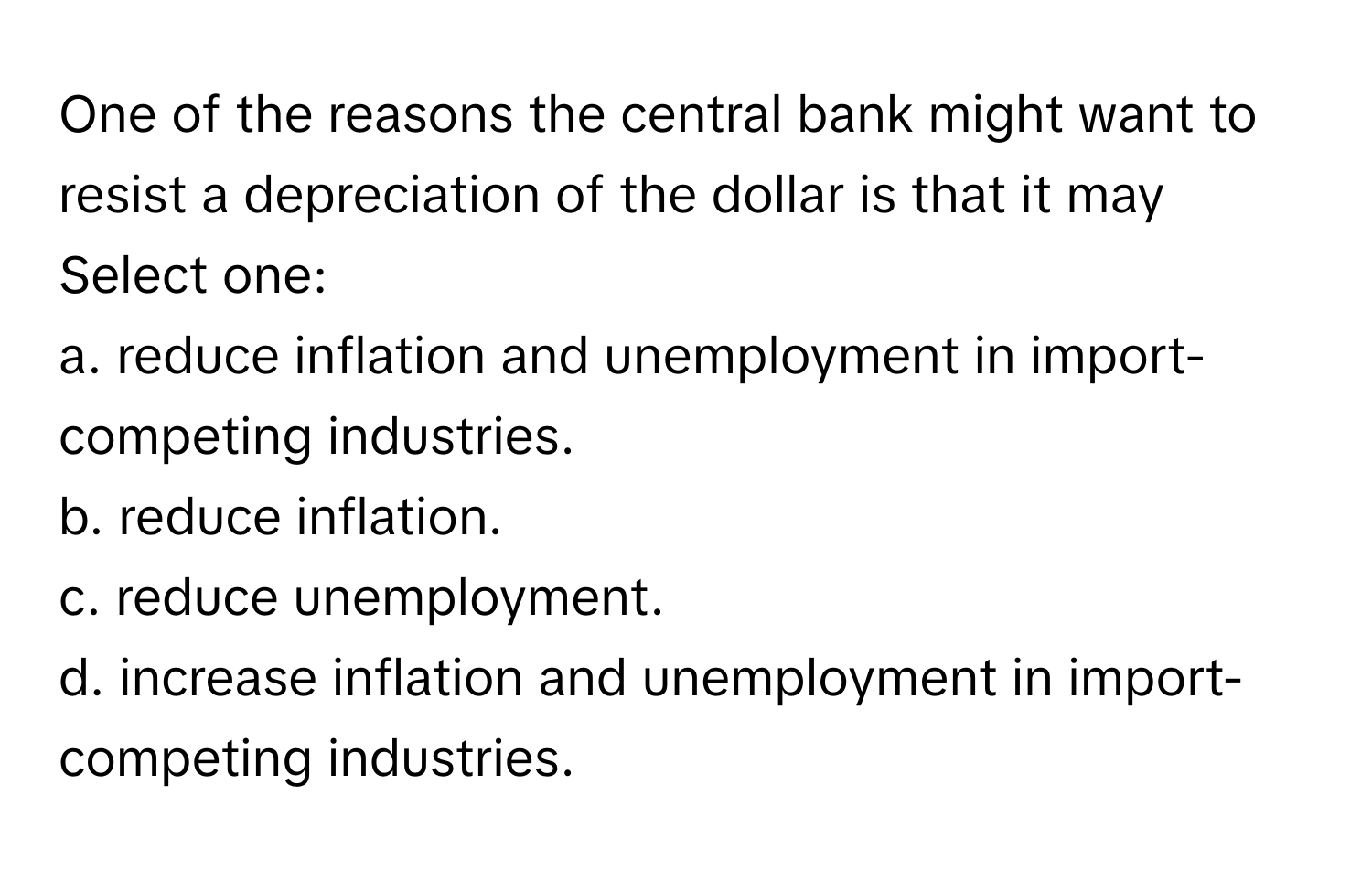 One of the reasons the central bank might want to resist a depreciation of the dollar is that it may

Select one:
a. reduce inflation and unemployment in import-competing industries.
b. reduce inflation.
c. reduce unemployment.
d. increase inflation and unemployment in import-competing industries.