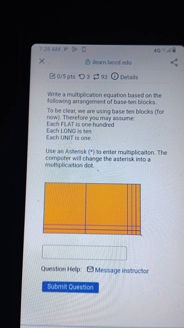 7:28 AM 
4G 
× ilearn.laccd.edu 
□ 0/5 pts 93 Details 
Write a multiplication equation based on the 
following arrangement of base-ten blocks. 
To be clear, we are using base ten blocks (for 
now). Therefore you may assume: 
Each FLAT is one-hundred 
Each LONG is ten 
Each UNIT is one. 
Use an Asterisk (*) to enter multiplicaiton. The 
computer will change the asterisk into a 
multiplicaition dot. 
Question Help: Message instructor 
Submit Question