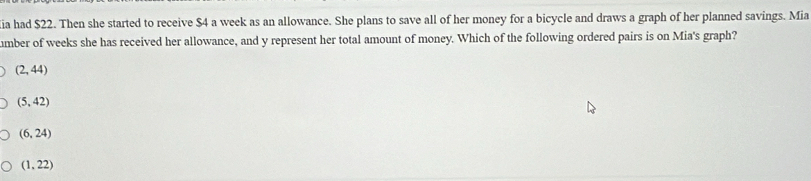 ia had $22. Then she started to receive $4 a week as an allowance. She plans to save all of her money for a bicycle and draws a graph of her planned savings. Mia
umber of weeks she has received her allowance, and y represent her total amount of money. Which of the following ordered pairs is on Mia's graph?
(2,44)
(5,42)
(6,24)
(1,22)