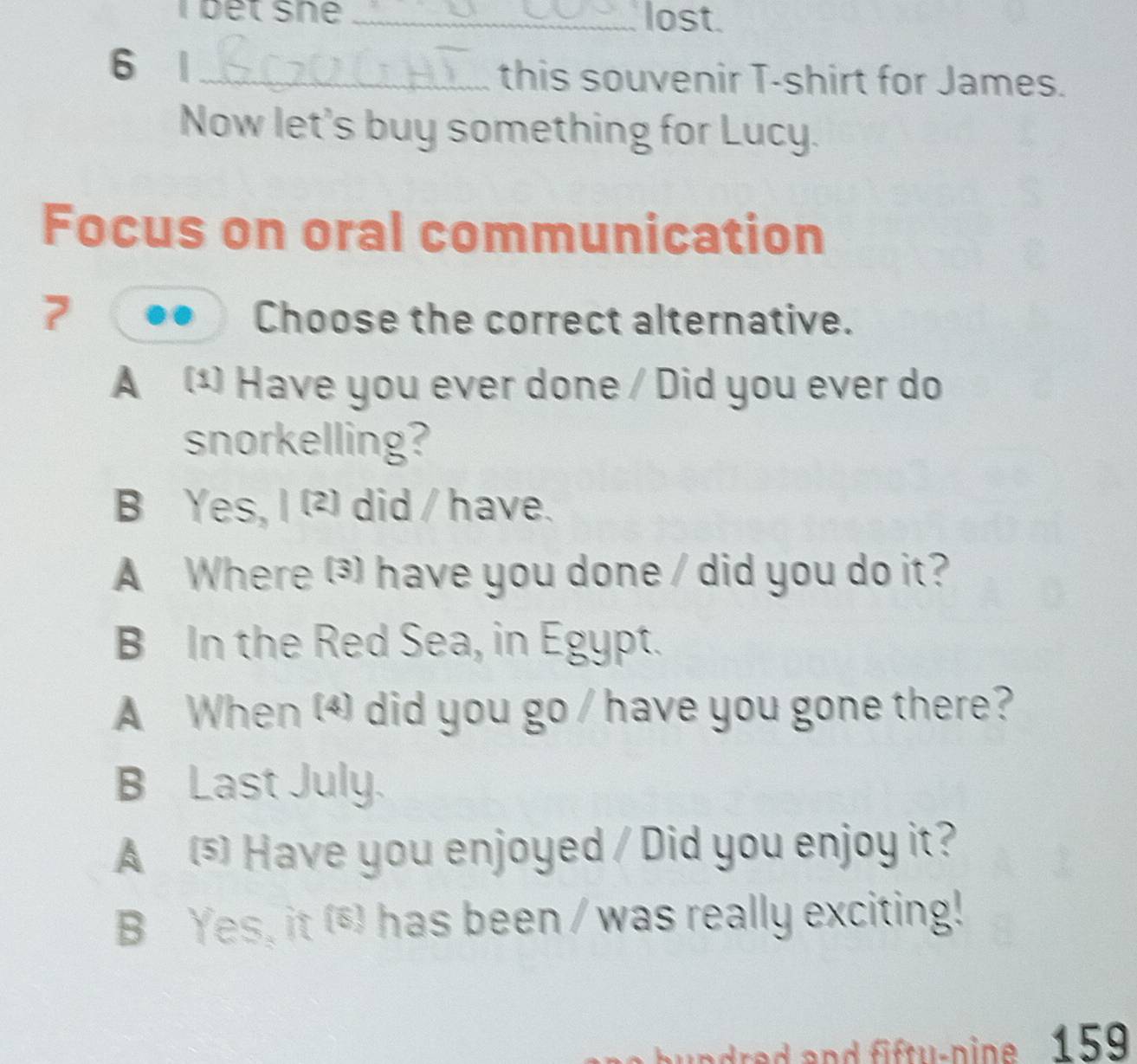 bet sne _lost.
6 |_ this souvenir T-shirt for James.
Now let's buy something for Lucy.
Focus on oral communication
7 Choose the correct alternative.
A ¹ Have you ever done / Did you ever do
snorkelling?
B Yes, I ² did / have.
A Where () have you done / did you do it?
B In the Red Sea, in Egypt.
A When (4) did you go / have you gone there?
B Last July.
A Have you enjoyed / Did you enjoy it?
B Yes, it (*) has been / was really exciting!
undred and fifty-pine. 159