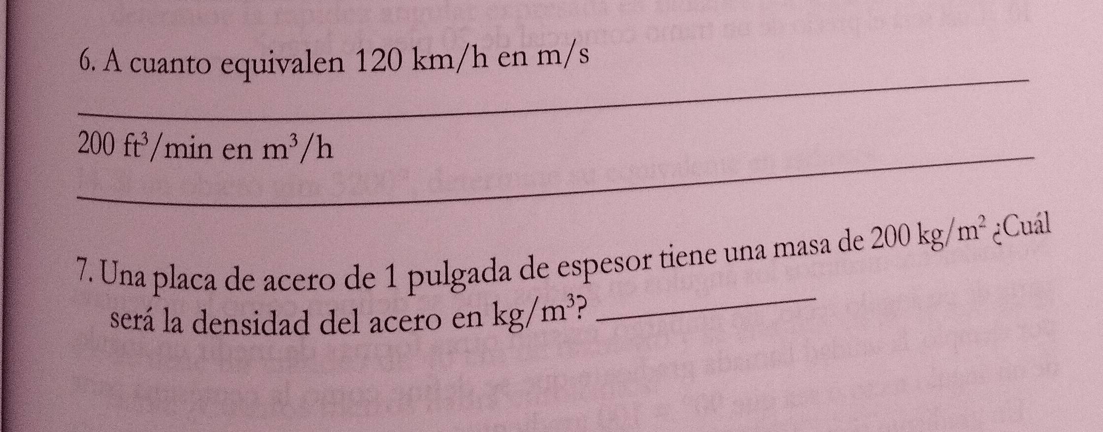 A cuanto equivalen 120 km/h en m/s
_ 200ft^3 /min en m^3/ h
_ 
7. Una placa de acero de 1 pulgada de espesor tiene una masa de 200kg/m^2 ¿Cuál 
será la densidad del acero en kg/m^3 ?