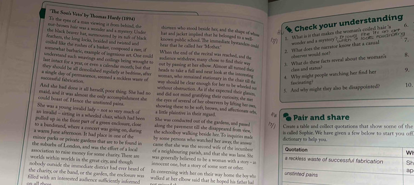 The Son's Veto' by Thomas Hardy (1894)
Check your understanding
To the eyes of a man viewing it from behind, the thirteen who stood beside her, and the shape of whose
nut-brown hair was a wonder and a mystery. Under hat and jacket implied that he belonged to a well- 1. What is it that makes the woman's coiled hair 'a
the black beaver hat, surmounted by its tuft of black known public school. The immediate bystanders col
` 7.
wonder and a mystery? Hoorz lke
2. What does the narrator know that a casual It loo roscrating   ts  o n   a   n 
feathers, the long locks, braided and twisted and hear that he called her 'Mother.'
coiled like the rushes of a basket, composed a rare, if When the end of the recital was reached, and the
somewhat barbaric, example of ingenious art. One could audience withdrew, many chose to find their way 3. What do these facts reveal about the woman's 8.
observer would not?
understand such weavings and coilings being wrought to out by passing at her elbow. Almost all turned their class and status?
last intact for a year, or even a calendar month; but that heads to take a full and near look at the interesting 4. Why might people watching her find her 9.
they should be all demolished regularly at bedtime, after woman, who remained stationary in the chair till the fascinating?
a single day of permanence, seemed a reckless waste of 10.
successful fabrication. way should be clear enough for her to be wheeled out
without obstruction. As if she expected their glances,
5. And why might they also be disappointed?
And she had done it all herself, poor thing. She had no and did not mind gratifying their curiosity, she mes
maid, and it was almost the only accomplishment she the eyes of several of her observers by lifting her ows,
could boast of. Hence the unstinted pains. showing these to be soft, brown, and affectionate orbs
She was a young invalid lady - not so very much of a little plaintive in their regard.
Pair and share
an invalid - sitting in a wheeled chair, which had been She was conducted out of the gardens, and passed Create a table and collect quotations that show some of the
pulled up in the front part of a green enclosure, close along the pavement till she disappeared from view,
to a bandstand, where a concert was going on, during the schoolboy walking beside her. To inquiries made is called Sophie. We have given a few below to start you off
a warm June afternoon. It had place in one of the by some persons who watched her away, the answes dictionary to help you.
minor parks or private gardens that are to be found in came that she was the second wife of the incumbent 
the suburbs of London, and was the effort of a local of a neighbouring parish, and that she was lame. She
association to raise money for some charity. There are  was generally believed to be a woman with a story - an h
worlds within worlds in the great city, and though innocent one, but a story of some sort or other.
nobody outside the immediate district had ever heard of
the charity, or the band, or the garden, the enclosure was In conversing with her on their way home the boy who 
p
filled with an interested audience sufficiently informed walked at her elbow said that he hoped his father had
