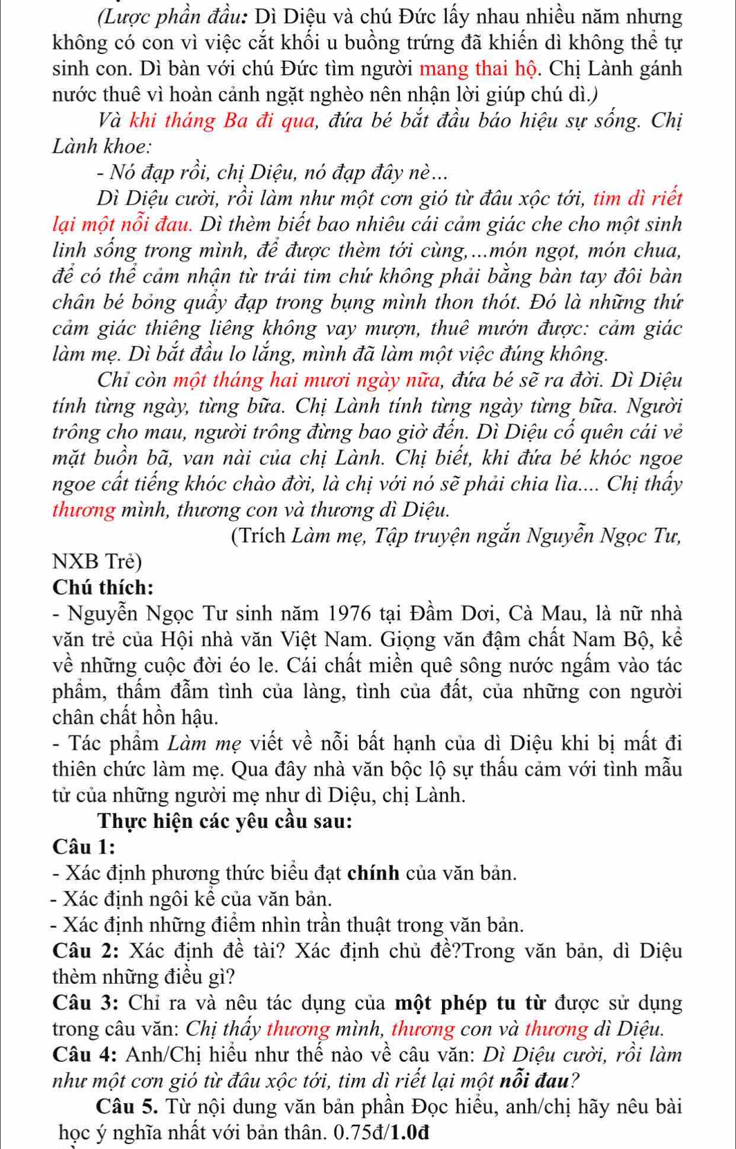 (Lược phần đầu: Dì Diệu và chú Đức lấy nhau nhiều năm nhưng
không có con vì việc cắt khối u buồng trứng đã khiến dì không thể tự
sinh con. Dì bàn với chú Đức tìm người mang thai hộ. Chị Lành gánh
hước thuê vì hoàn cảnh ngặt nghèo nên nhận lời giúp chú dì.)
Và khi tháng Ba đi qua, đứa bé bắt đầu báo hiệu sự sống. Chị
Lành khoe:
- Nó đạp rồi, chị Diệu, nó đạp đây nè ...
Dì Diệu cười, rồi làm như một cơn gió từ đâu xộc tới, tim dì riết
lại một nỗi đau. Dì thèm biết bao nhiêu cái cảm giác che cho một sinh
linh sống trong mình, để được thèm tới cùng,...món ngọt, món chua,
để có thể cảm nhận từ trái tim chứ không phải bằng bàn tay đôi bàn
chân bé bỏng quầy đạp trong bụng mình thon thót. Đó là những thứ
cảm giác thiêng liêng không vay mượn, thuê mướn được: cảm giác
làm mẹ. Dì bắt đầu lo lắng, mình đã làm một việc đúng không.
Chỉ còn một tháng hai mươi ngày nữa, đứa bé sẽ ra đời. Dì Diệu
tính từng ngày, từng bữa. Chị Lành tính từng ngày từng bữa. Người
trông cho mau, người trồng đừng bao giờ đến. Dì Diệu cổ quên cái vẻ
mặt buồn bã, van nài của chị Lành. Chị biết, khi đứa bé khóc ngoe
ngoe cất tiếng khóc chào đời, là chị với nó sẽ phải chia lìa.... Chị thấy
thương mình, thương con và thương dì Diệu.
(Trích Làm mẹ, Tập truyện ngắn Nguyễn Ngọc Tư,
NXB Trẻ)
Chú thích:
- Nguyễn Ngọc Tư sinh năm 1976 tại Đầm Dơi, Cà Mau, là nữ nhà
văn trẻ của Hội nhà văn Việt Nam. Giọng văn đậm chất Nam Bộ, kể
về những cuộc đời éo le. Cái chất miền quê sông nước ngấm vào tác
phẩm, thấm đẫm tình của làng, tình của đất, của những con người
chân chất hồn hậu.
- Tác phẩm Làm mẹ viết về nỗi bất hạnh của dì Diệu khi bị mất đi
thiên chức làm mẹ. Qua đây nhà văn bộc lộ sự thấu cảm với tình mẫu
tử của những người mẹ như dì Diệu, chị Lành.
Thực hiện các yêu cầu sau:
Câu 1:
- Xác định phương thức biểu đạt chính của văn bản.
- Xác định ngôi kể của văn bản.
- Xác định những điểm nhìn trần thuật trong văn bản.
Câu 2: Xác định đề tài? Xác định chủ đề?Trong văn bản, dì Diệu
thèm những điều gì?
Câu 3: Chỉ ra và nêu tác dụng của một phép tu từ được sử dụng
trong câu văn: Chị thấy thương mình, thương con và thương dì Diệu.
Câu 4: Anh/Chị hiểu như thế nào về câu văn: Dì Diệu cười, rồi làm
như một cơn gió từ đâu xộc tới, tim dì riết lại một nỗi đau?
Câu 5. Từ nội dung văn bản phần Đọc hiều, anh/chị hãy nêu bài
học ý nghĩa nhất với bản thân. 0.75đ/1.0đ