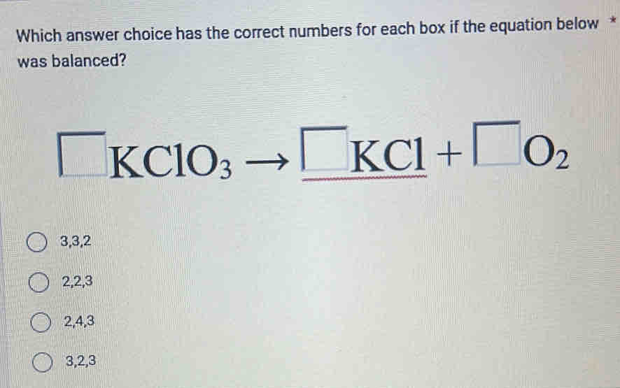 Which answer choice has the correct numbers for each box if the equation below *
was balanced?
□ KClO_3to _ KCl+□ O_2
3, 3, 2
2, 2, 3
2, 4, 3
3, 2, 3