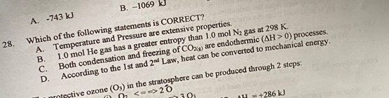 A. -743 kJ B. -1069 kJ
28. Which of the following statements is CORRECT?
A. Temperature and Pressure are extensive properties.
B. 1.0 mol He gas has a greater entropy than 1.0 mol N_2 gas at 298 K.
C. Both condensation and freezing of CO_2(g) are endothermic (△ H>0) processes.
D. According to the 1st and 2^(nd) Law, heat can be converted to mechanical energy.
protective ozone (O_3) in the stratosphere can be produced through 2 steps:
O_2 3O_3 A11=+286kJ