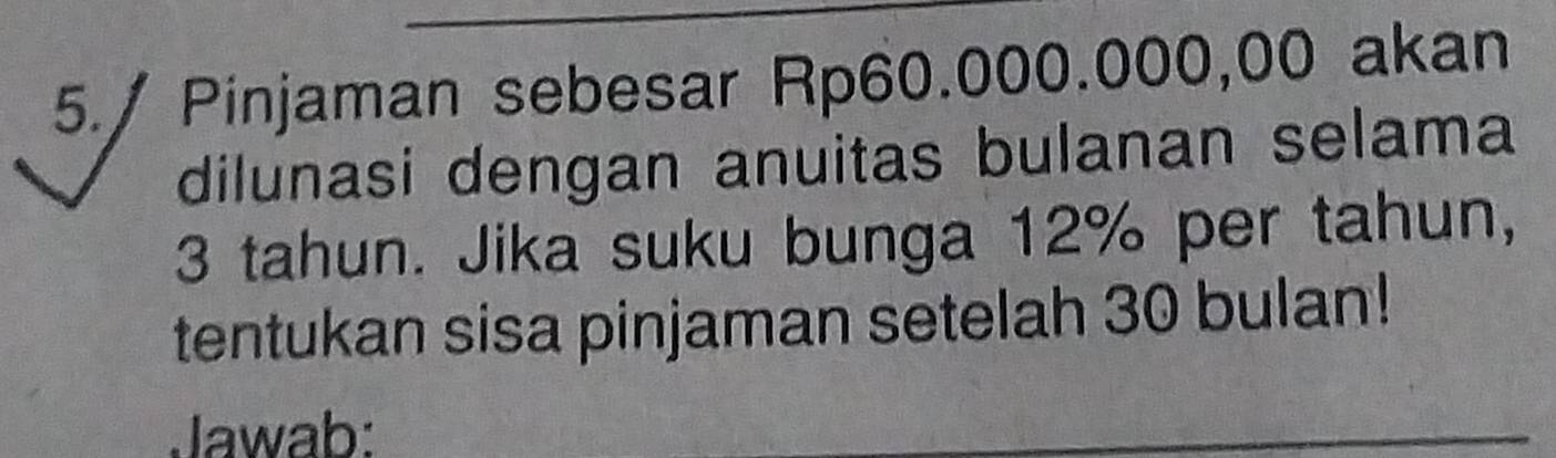 5./ Pinjaman sebesar Rp60.000.000,00 akan 
dilunasi dengan anuitas bulanan selama
3 tahun. Jika suku bunga 12% per tahun, 
tentukan sisa pinjaman setelah 30 bulan! 
Jawab: