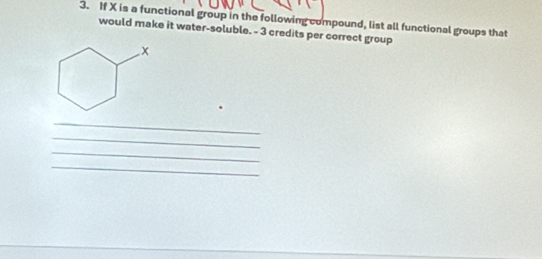 If X is a functional group in the following compound, list all functional groups that 
would make it water-soluble. - 3 credits per correct group 
_ 
_ 
_ 
_