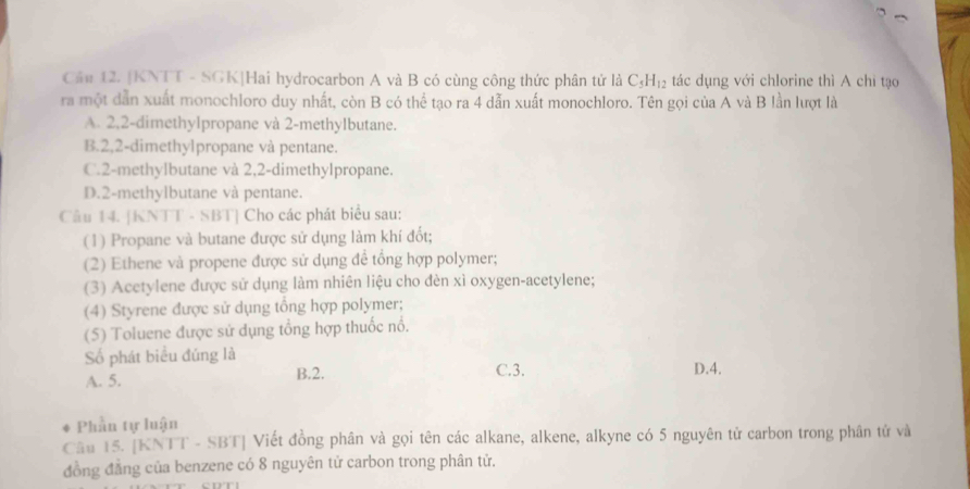 Cầu 12. [KNTT - SGK|Hai hydrocarbon A và B có cùng công thức phân tử là C_5H_12 tác dụng với chlorine thì A chỉ tạo
ra một dẫn xuất monochloro duy nhất, còn B có thể tạo ra 4 dẫn xuất monochloro. Tên gọi của A và B lần lượt là
A. 2, 2 -dimethylpropane và 2 -methylbutane.
B. 2, 2 -dimethylpropane và pentane.
C. 2 -methylbutane và 2, 2 -dimethylpropane.
D. 2 -methylbutane và pentane.
Câu 14. [KNTT - SBT] Cho các phát biểu sau:
(1) Propane và butane được sử dụng làm khí đốt;
(2) Ethene và propene được sử dụng để tổng hợp polymer;
(3) Acetylene được sử dụng làm nhiên liệu cho đèn xì oxygen-acetylene;
(4) Styrene được sử dụng tổng hợp polymer;
(5) Toluene được sử dụng tổng hợp thuốc nổ.
Số phát biểu đúng là D. 4.
A. 5. B. 2. C. 3.
Phần tự luận
Câu 15. [KNTT - SBT] Viết đồng phân và gọi tên các alkane, alkene, alkyne có 5 nguyên tử carbon trong phân tử và
đồng đẳng của benzene có 8 nguyên tử carbon trong phân tử.