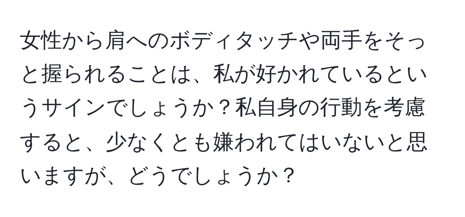 女性から肩へのボディタッチや両手をそっと握られることは、私が好かれているというサインでしょうか？私自身の行動を考慮すると、少なくとも嫌われてはいないと思いますが、どうでしょうか？