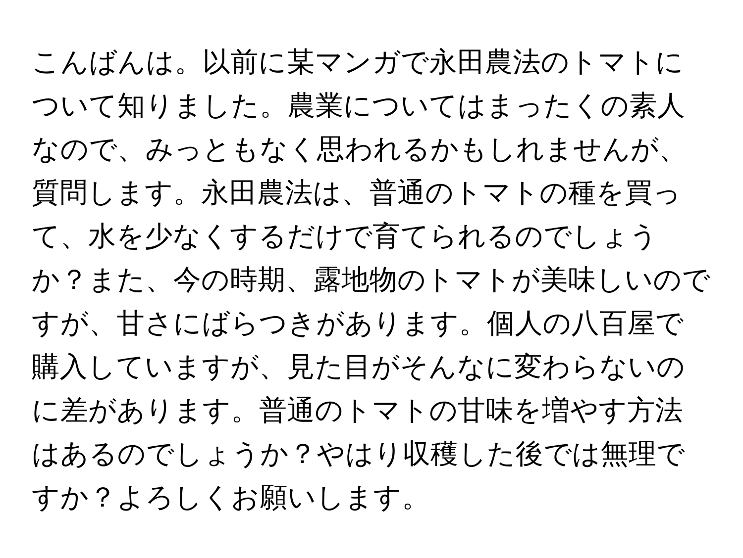 こんばんは。以前に某マンガで永田農法のトマトについて知りました。農業についてはまったくの素人なので、みっともなく思われるかもしれませんが、質問します。永田農法は、普通のトマトの種を買って、水を少なくするだけで育てられるのでしょうか？また、今の時期、露地物のトマトが美味しいのですが、甘さにばらつきがあります。個人の八百屋で購入していますが、見た目がそんなに変わらないのに差があります。普通のトマトの甘味を増やす方法はあるのでしょうか？やはり収穫した後では無理ですか？よろしくお願いします。