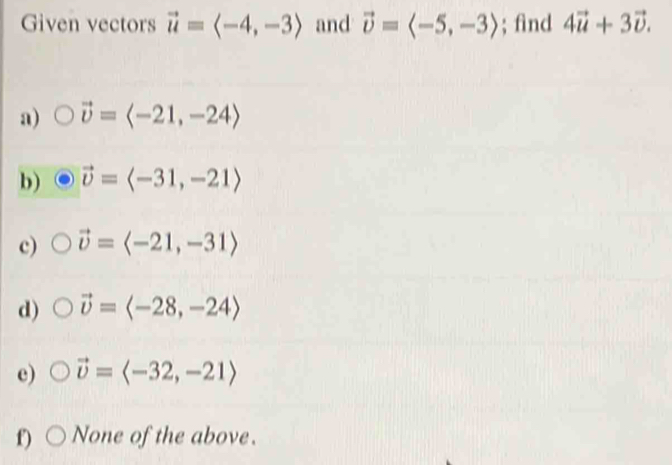 Given vectors vector u=langle -4,-3rangle and vector upsilon =langle -5,-3rangle; find 4vector u+3vector v.
a) vector v=langle -21,-24rangle
b) vector upsilon =langle -31,-21rangle
c) vector upsilon =langle -21,-31rangle
d) vector upsilon =langle -28,-24rangle
e) vector upsilon =langle -32,-21rangle
f) None of the above.