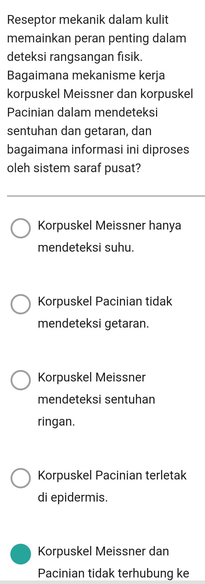 Reseptor mekanik dalam kulit
memainkan peran penting dalam
deteksi rangsangan fisik.
Bagaimana mekanisme kerja
korpuskel Meissner dan korpuskel
Pacinian dalam mendeteksi
sentuhan dan getaran, dan
bagaimana informasi ini diproses
oleh sistem saraf pusat?
Korpuskel Meissner hanya
mendeteksi suhu.
Korpuskel Pacinian tidak
mendeteksi getaran.
Korpuskel Meissner
mendeteksi sentuhan
ringan.
Korpuskel Pacinian terletak
di epidermis.
Korpuskel Meissner dan
Pacinian tidak terhubung ke