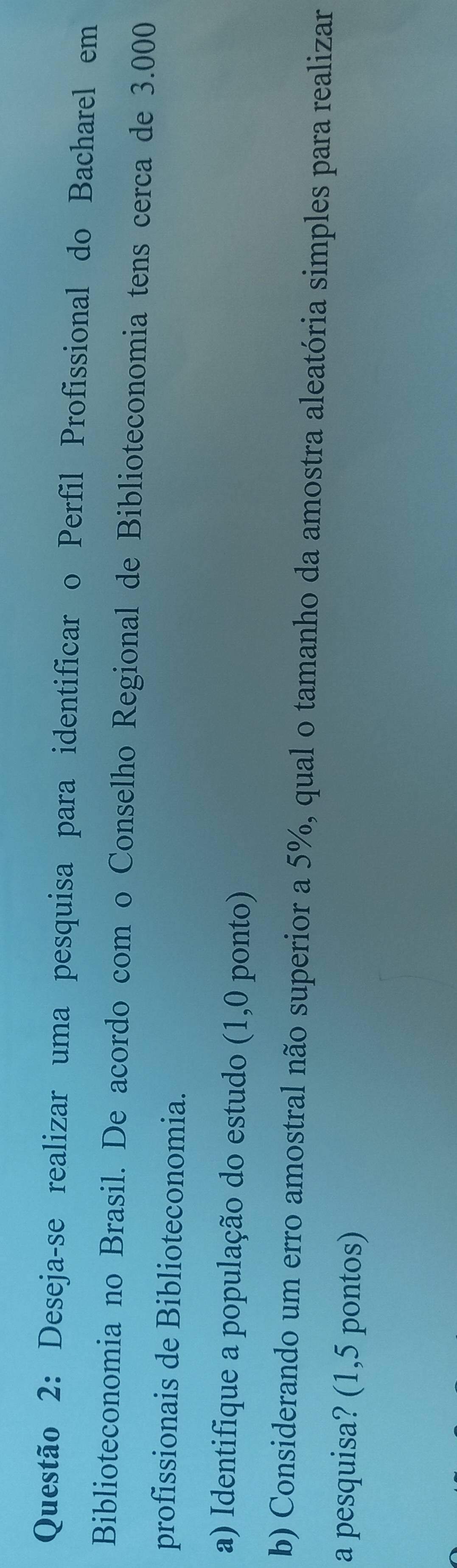 Deseja-se realizar uma pesquisa para identificar o Perfil Profissional do Bacharel em 
Biblioteconomia no Brasil. De acordo com o Conselho Regional de Biblioteconomia tens cerca de 3.000
profissionais de Biblioteconomia. 
a) Identifique a população do estudo (1,0 ponto) 
b) Considerando um erro amostral não superior a 5%, qual o tamanho da amostra aleatória simples para realizar 
a pesquisa? (1,5 pontos)