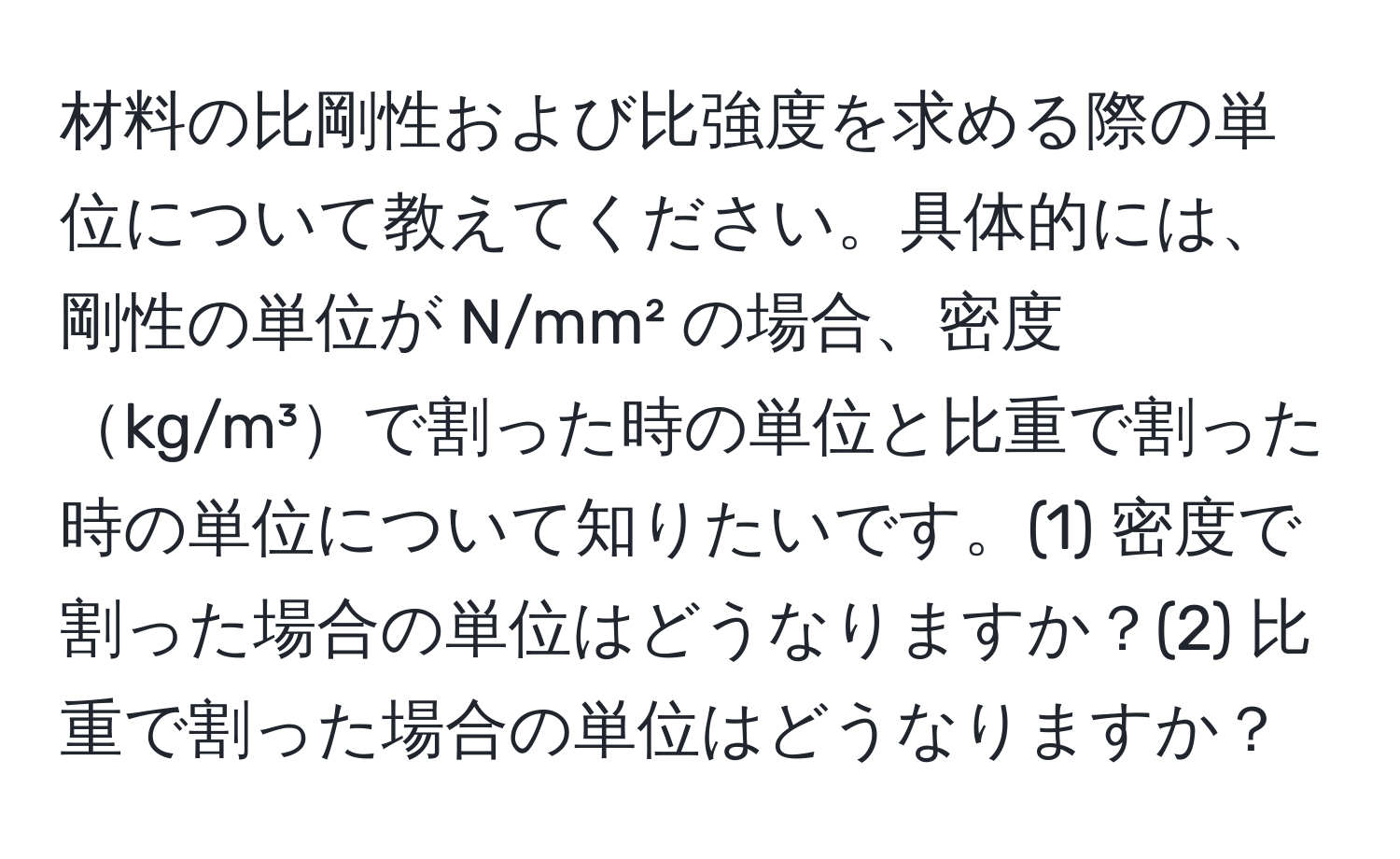 材料の比剛性および比強度を求める際の単位について教えてください。具体的には、剛性の単位が N/mm² の場合、密度kg/m³で割った時の単位と比重で割った時の単位について知りたいです。(1) 密度で割った場合の単位はどうなりますか？(2) 比重で割った場合の単位はどうなりますか？