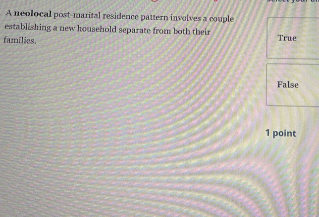 A neolocal post-marital residence pattern involves a couple
establishing a new household separate from both their
families. True
False
1 point