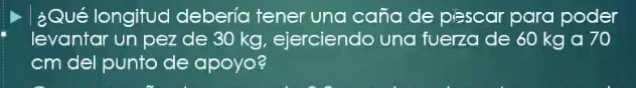 ¿Qué longitud debería tener una caña de pescar para poder 
levantar un pez de 30 kg, ejerciendo una fuerza de 60 kg a 70
cm del punto de apoyo?