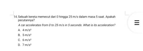 Sebuah kereta memecut dari 0 hingga 25 m/s dalam masa 5 saat. Apakah
pecutannya?
A car accelerates from 0 to 25 m/s in 5 seconds. What is its acceleration?
A. 4m/s^2
B. 5m/s^3
C. 6m/s^2
D. 7m/s^2