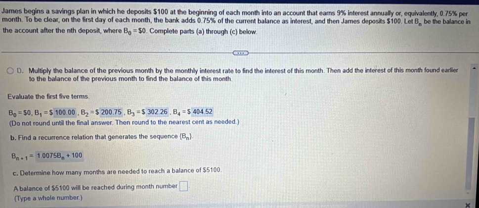 Jarnes begins a savings plan in which he deposits $100 at the beginning of each month into an account that earns 9% interest annually or, equivalently, 0.75% per
month. To be clear, on the first day of each month, the bank adds 0.75% of the current balance as interest, and then James deposits $100. Let B_n be the balance in 
the account after the nth deposit, where B_0=$0. Complete parts (a) through (c) below. 
D. Multiply the balance of the previous month by the monthly interest rate to find the interest of this month. Then add the interest of this month found earlier 
to the balance of the previous month to find the balance of this month. 
Evaluate the first five terms.
B_0=$0, B_1=$100.00, B_2=$200.75, B_3=$302.26, B_4=$404.52
(Do not round until the final answer. Then round to the nearest cent as needed.) 
b. Find a recurrence relation that generates the sequence  B_n.
B_n+1=1.00758_n+100
c. Determine how many months are needed to reach a balance of $5100. 
A balance of $5100 will be reached during month number □. 
(Type a whole number.) 
×