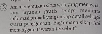 Ani menemukan situs web yang menawar- 
kan layanan gratis tetapi meminta 
informasi pribadi yang cukup detail sebagai 
syarat penggunaan. Bagaimana sikap Ani 
menanggapi tawaran tersebut?