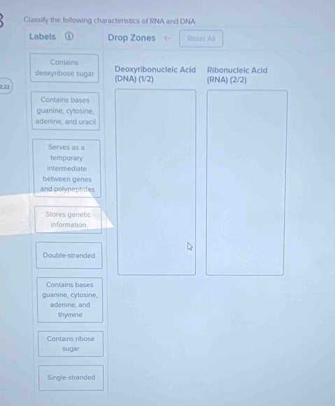 Classify the following characteristics of RNA and DNA 
Labels ① Drop Zones Reset All 
Contains Deoxyribonucleic Acid Ribonucleic Acid 
deoxyribose sugar (DNA) (1/2)
2:22 (RNA) (2/2)
Contains bases 
guanine, cytosine, 
adenine, and uraci 
Serves as a 
temporary 
intermediate 
between genes 
and polypeptides 
Stores genetic 
information 
Double-stranded 
Contains bases 
guanine, cytosine, 
adenine, and 
thymine 
Contains ribose 
sugar 
Single-stranded