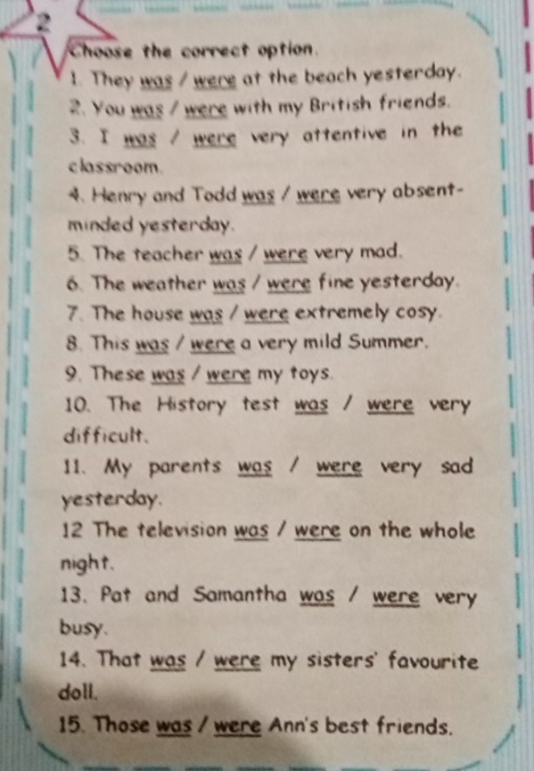 Choose the correct option. 
1. They was / were at the beach yesterday. 
2. You was / were with my British friends. 
3. I was / were very attentive in the 
classroom. 
4. Henry and Todd was / were very absent- 
minded yesterday. 
5. The teacher was / were very mad. 
6. The weather was / were fine yesterday. 
7. The house was / were extremely cosy. 
8. This was / were a very mild Summer. 
9. These was / were my toys. 
10. The History test was / were very 
difficult. 
11. My parents was / were very sad 
yesterday. 
12 The television was / were on the whole 
night. 
13. Pat and Samantha was / were very 
busy. 
14. That was / were my sisters' favourite 
doll. 
15. Those was / were Ann's best friends.