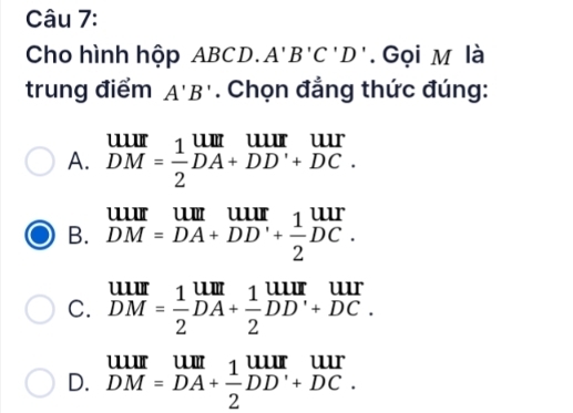 Cho hình hộp ABCD. A'B'C'D'. Gọi M là
trung điểm A'B'. Chọn đẳng thức đúng:
A. beginarrayr uur DMendarray = 1/2 beginarrayr uur DA+DD'+DC.endarray
B. beginarrayr UIII DM=DA+DD'+ 1/2 DC.endarray
C. beginarrayr UIII DMendarray = 1/2 beginarrayr UIII DAendarray + 1/2 beginarrayr UIII DDendarray beginarrayr UII +DC.endarray
D. beginarrayr uur DM=DA+r DM + 1/2 DAendarray beginarrayr uur+DC.endarray