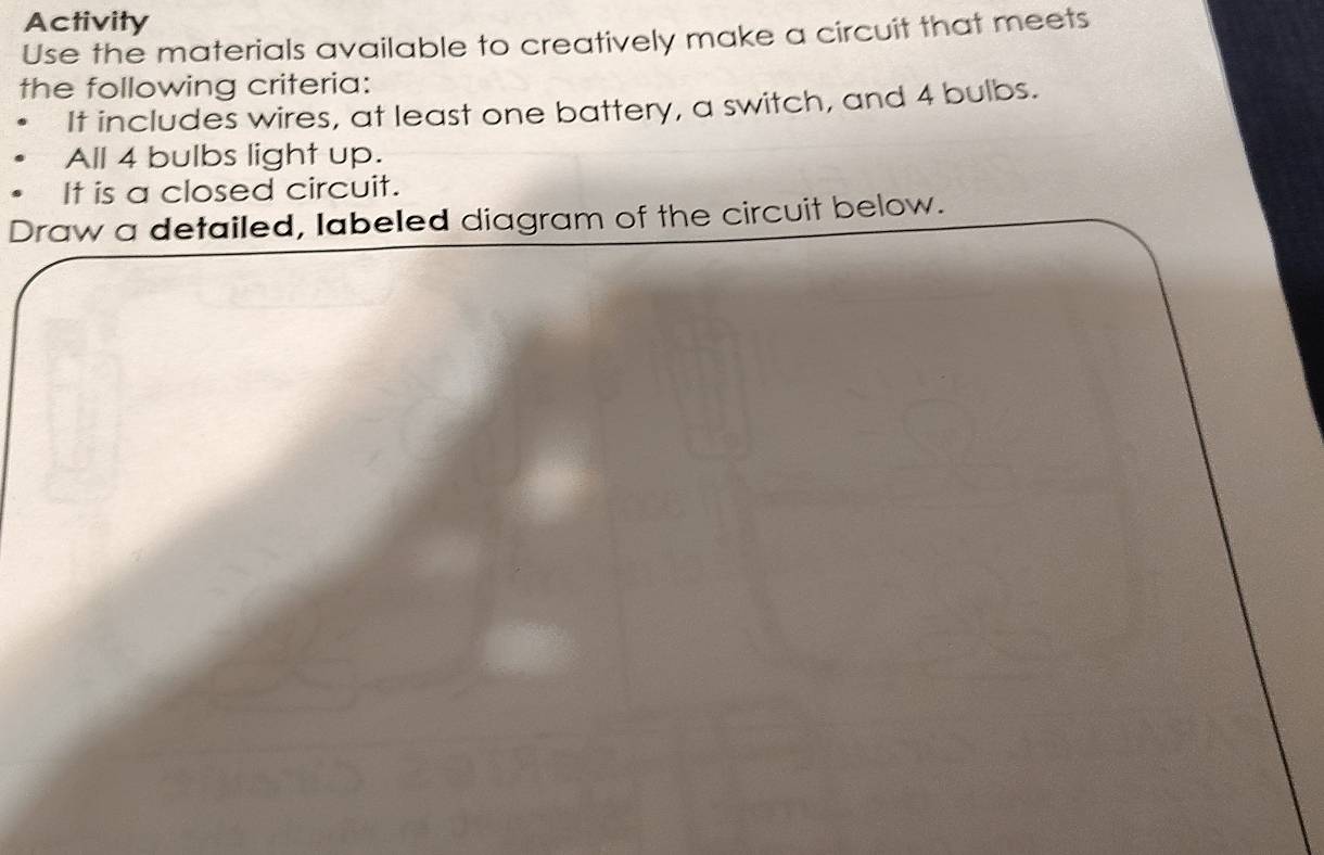 Activity 
Use the materials available to creatively make a circuit that meets 
the following criteria: 
It includes wires, at least one battery, a switch, and 4 bulbs. 
All 4 bulbs light up. 
It is a closed circuit. 
Draw a detailed, labeled diagram of the circuit below.