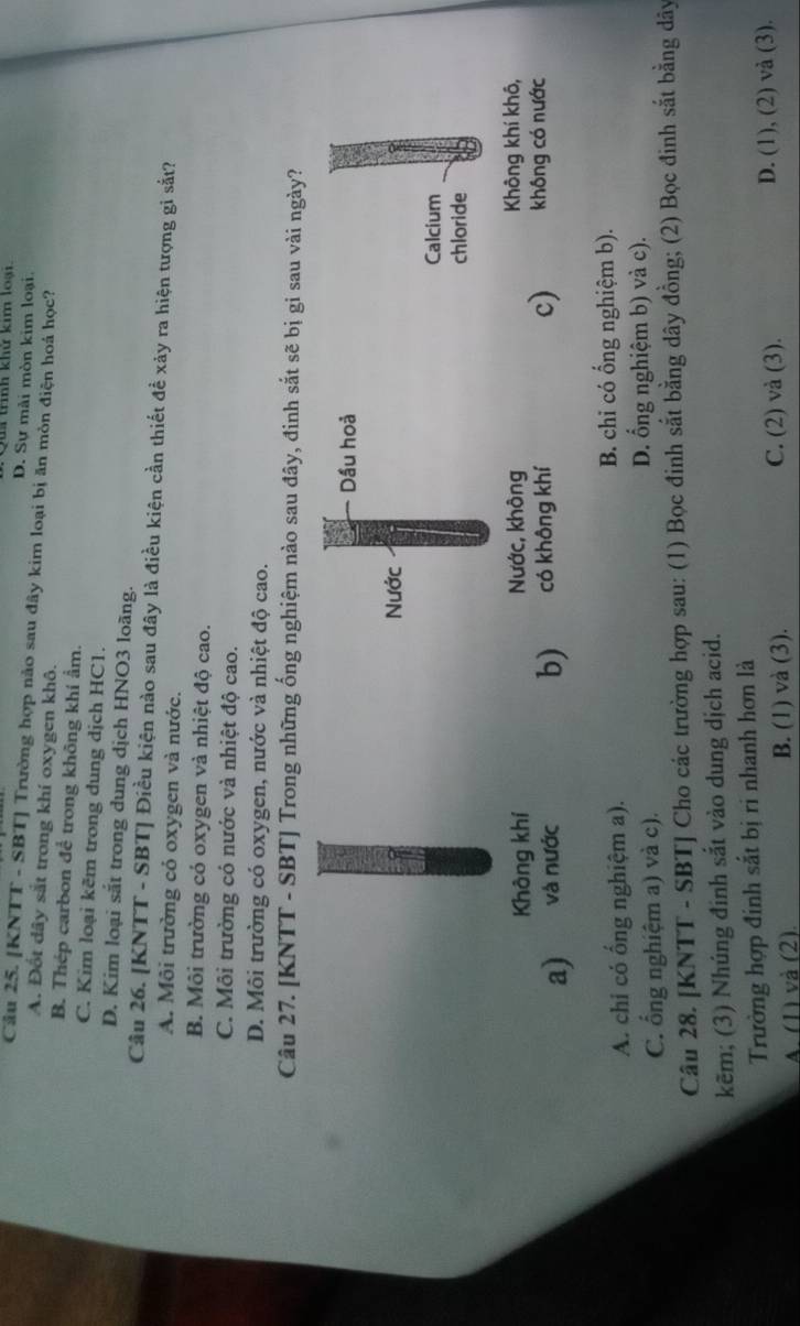 tính khử kim loại
D. Sự mài mòn kim loại:
Câu 25. [KNTT - SBT] Trường hợp nào sau đây kim loại bị ăn mòn điện hoá học?
A. Đốt dây sắt trong khí oxygen khô.
B. Thép carbon để trong không khí ẩm.
C. Kim loại kẽm trong dung dịch HC1.
D. Kim loại sắt trong dung dịch HNO3 loãng.
Cầu 26. [KNTT - SBT] Điều kiện nào sau đây là điều kiện cần thiết đề xảy ra hiện tượng gi sắt?
A. Môi trường cỏ oxygen và nước.
B. Môi trường có oxygen và nhiệt độ cao.
C. Môi trường có nước và nhiệt độ cao.
D. Môi trường có oxygen, nước và nhiệt độ cao.
Câu 27. [KNTT - SBT] Trong những ống nghiệm nào sau đây, đinh sắt sẽ bị gi sau vài ngày?
Dầu hoả
Nước
Calcium
chloride
Không khí Nước, không Không khí khô,
a) và nước có không khí không có nước
b)
c)
A. chi có ống nghiệm a). B. chi có ổng nghiệm b).
C. ổng nghiệm a) và c). D. ổng nghiệm b) và c).
Câu 28. [KNTT - SBT] Cho các trường hợp sau: (1) Bọc đinh sắt bằng dây đồng; (2) Bọc đinh sắt bằng dây
kẽm; (3) Nhúng đinh sắt vào dung dịch acid.
Trường hợp đinh sắt bị ri nhanh hơn là
A. (1) và (2). B. (1) và (3). C. (2) và (3). D. (1), (2) và (3).