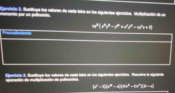 Sustituye los valores de cada letra en los siguientes ejercicios. Multiplicación de un 
monomio por un polinomio.
xy^K(x^0y^B-y^M+x^Jy^N-xy^kz+3)
Procedimiento 
Ejercicio 3. Sustituye los valores de cada letra en los siguientes ejercicios. Resuelve la siguiente 
operación de multiplicación de polinomios.
(x^I-3)(x^M-A)(Nx^B-Cx^I)(D-x)