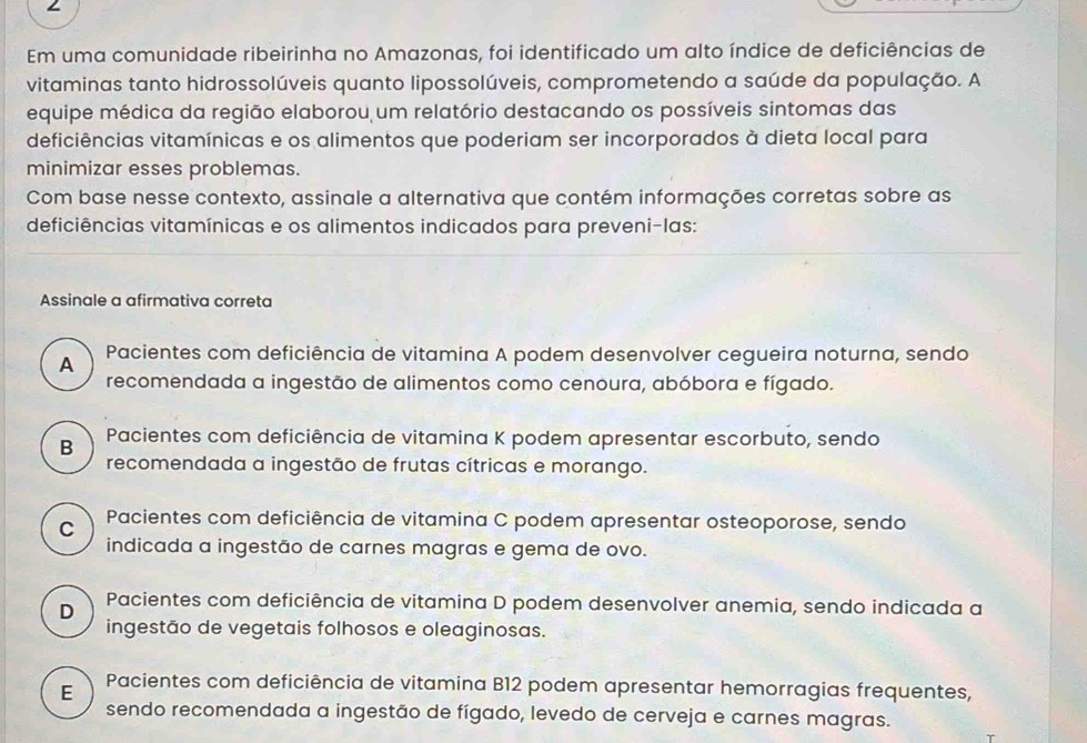 Em uma comunidade ribeirinha no Amazonas, foi identificado um alto índice de deficiências de
vitaminas tanto hidrossolúveis quanto lipossolúveis, comprometendo a saúde da população. A
equipe médica da região elaborou um relatório destacando os possíveis sintomas das
deficiências vitamínicas e os alimentos que poderiam ser incorporados à dieta local para
minimizar esses problemas.
Com base nesse contexto, assinale a alternativa que contém informações corretas sobre as
deficiências vitamínicas e os alimentos indicados para preveni-las:
Assinale a afirmativa correta
A Pacientes com deficiência de vitamina A podem desenvolver cegueira noturna, sendo
recomendada a ingestão de alimentos como cenoura, abóbora e fígado.
B Pacientes com deficiência de vitamina K podem apresentar escorbuto, sendo
recomendada a ingestão de frutas cítricas e morango.
C Pacientes com deficiência de vitamina C podem apresentar osteoporose, sendo
indicada a ingestão de carnes magras e gema de ovo.
D Pacientes com deficiência de vitamina D podem desenvolver anemia, sendo indicada a
ingestão de vegetais folhosos e oleaginosas.
E Pacientes com deficiência de vitamina B12 podem apresentar hemorragias frequentes,
sendo recomendada a ingestão de fígado, levedo de cerveja e carnes magras.