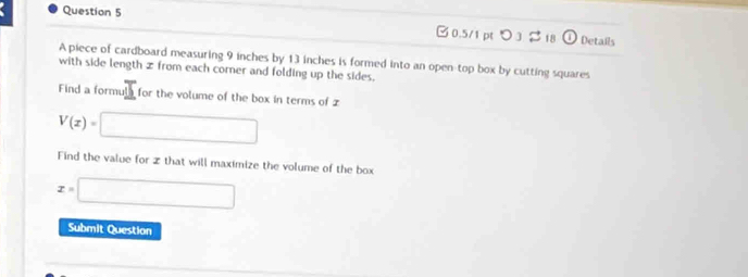 >3 $ 18 ω Details 
A piece of cardboard measuring 9 inches by 13 inches is formed into an open-top box by cutting squares 
with side length z from each corner and folding up the sides. 
Find a formula for the volume of the box in terms of z
V(x)=□
Find the value for z that will maximize the volume of the box
x=□
Submit Question