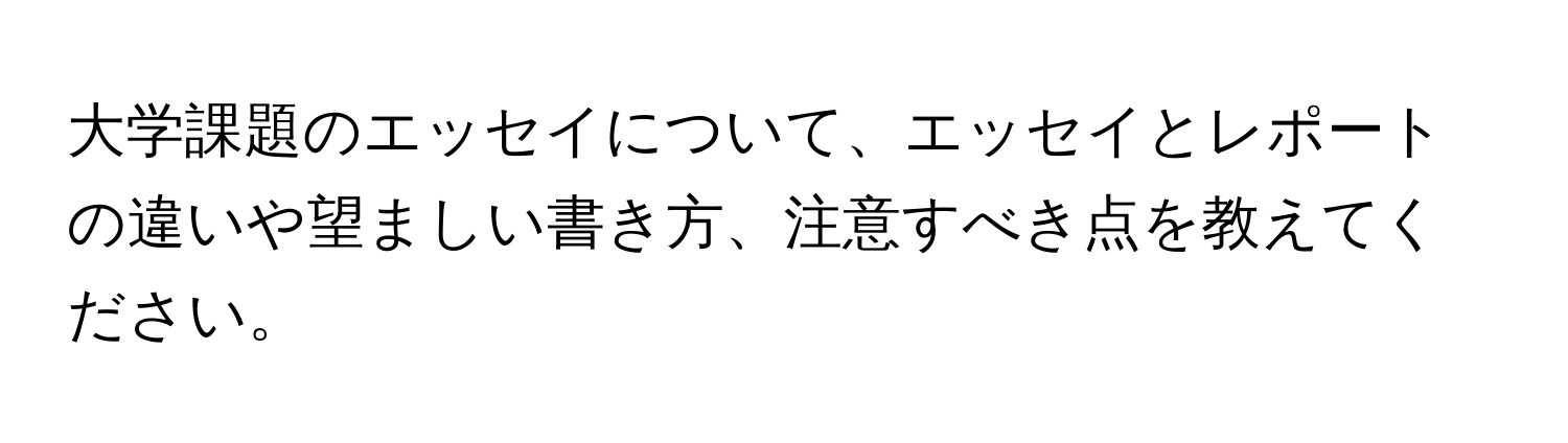 大学課題のエッセイについて、エッセイとレポートの違いや望ましい書き方、注意すべき点を教えてください。