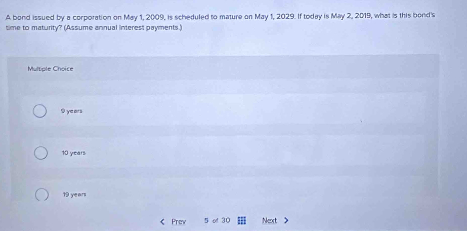 A bond issued by a corporation on May 1, 2009, is scheduled to mature on May 1, 2029. If today is May 2, 2019, what is this bond's
time to maturity? (Assume annual interest payments.)
Multiple Choice
9 years
10 years
19 years
Prev 5 of 30 Next