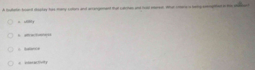 A bulletin board display has many colors and arrangement that catches and hold interest. What criteria is being exemplified in this situation?
a utility
b. attractiveness
c. balance
d. interactivity