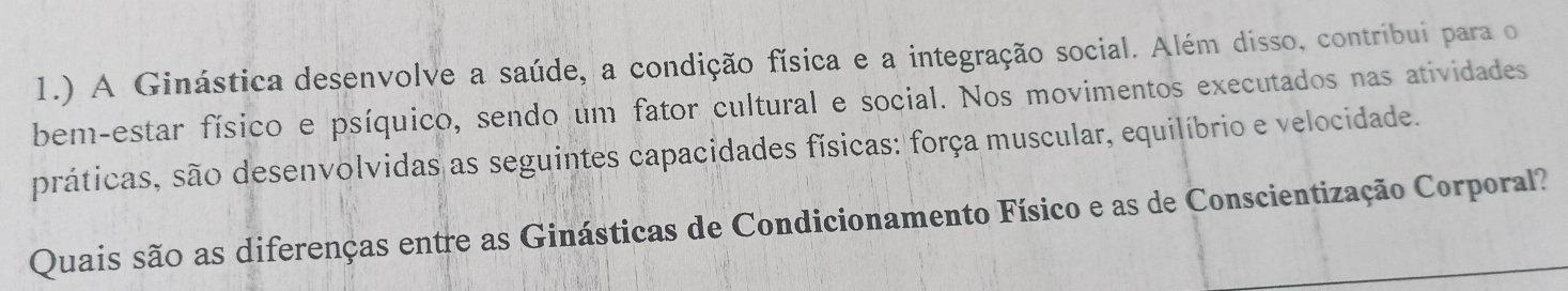 1.) A Ginástica desenvolve a saúde, a condição física e a integração social. Além disso, contribui para o 
bem-estar físico e psíquico, sendo um fator cultural e social. Nos movimentos executados nas atividades 
práticas, são desenvolvidas as seguintes capacidades físicas: força muscular, equilíbrio e velocidade. 
Quais são as diferenças entre as Ginásticas de Condicionamento Físico e as de Conscientização Corporal?