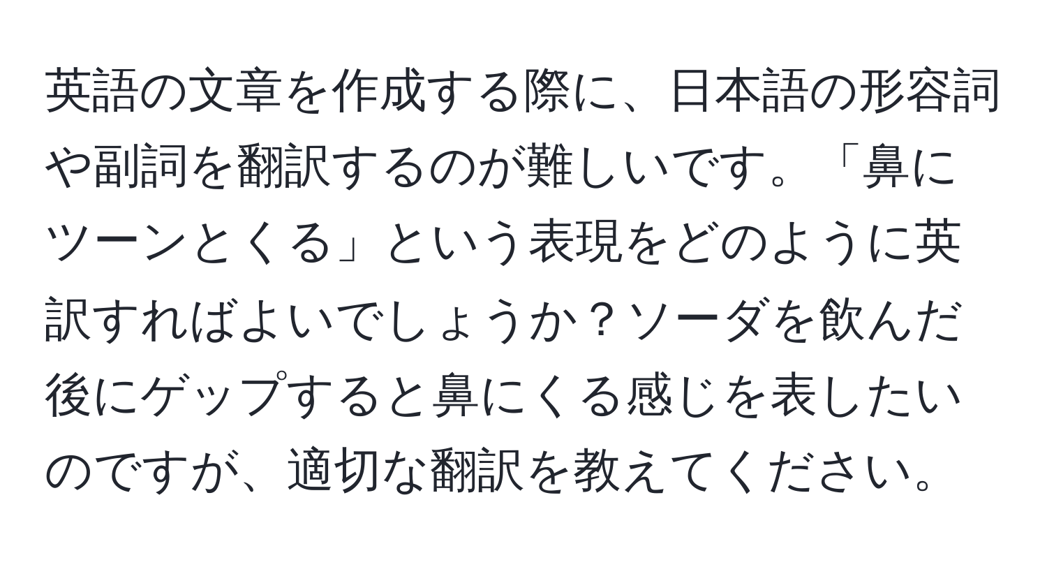 英語の文章を作成する際に、日本語の形容詞や副詞を翻訳するのが難しいです。「鼻にツーンとくる」という表現をどのように英訳すればよいでしょうか？ソーダを飲んだ後にゲップすると鼻にくる感じを表したいのですが、適切な翻訳を教えてください。