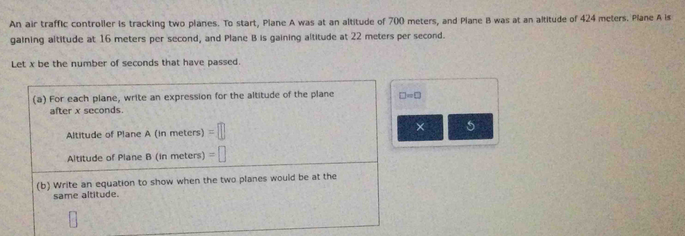 An air traffic controller is tracking two planes. To start, Plane A was at an altitude of 700 meters, and Plane B was at an altitude of 424 meters. Plane A is 
gaining altitude at 16 meters per second, and Plane B is gaining altitude at 22 meters per second. 
Let x be the number of seconds that have passed. 
(a) For each plane, write an expression for the altitude of the plane □ =□
after x seconds. 
Altitude of Plane A (in meters) =□
× 5 
Altitude of Plane B (in meters) =□
(b) Write an equation to show when the two planes would be at the 
same altitude.